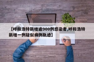 【呼和浩特新增逾900例感染者,呼和浩特新增一例疑似病例轨迹】