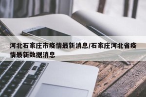 河北石家庄市疫情最新消息/石家庄河北省疫情最新数据消息