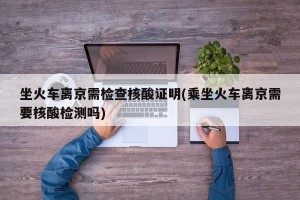 坐火车离京需检查核酸证明(乘坐火车离京需要核酸检测吗)