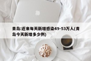 青岛:近来每天新增感染49-53万人(青岛今天新增多少例)