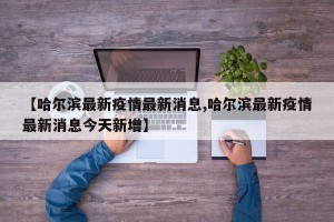 【哈尔滨最新疫情最新消息,哈尔滨最新疫情最新消息今天新增】