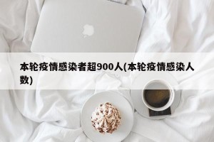 本轮疫情感染者超900人(本轮疫情感染人数)