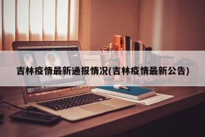 吉林疫情最新通报情况(吉林疫情最新公告)