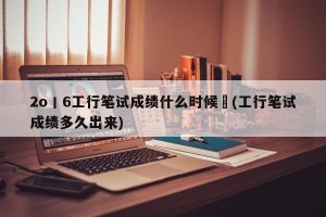 2o丨6工行笔试成绩什么时候岀(工行笔试成绩多久出来)