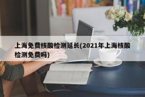 上海免费核酸检测延长(2021年上海核酸检测免费吗)