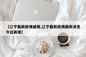 【辽宁最新疫情通报,辽宁最新疫情最新消息今日新增】