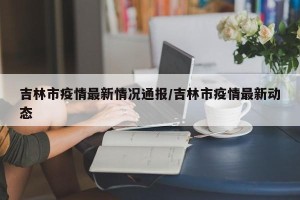 吉林市疫情最新情况通报/吉林市疫情最新动态