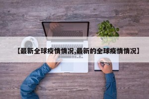 【最新全球疫情情况,最新的全球疫情情况】