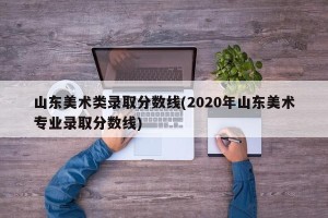山东美术类录取分数线(2020年山东美术专业录取分数线)