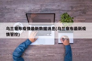 乌兰察布疫情最新数据消息(乌兰察布最新疫情管控)
