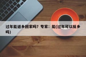 过年能返乡回家吗？专家：能(过年可以反乡吗)