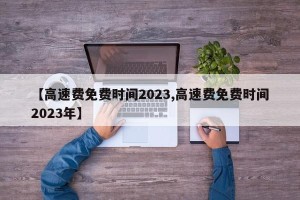 【高速费免费时间2023,高速费免费时间2023年】