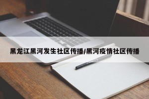 黑龙江黑河发生社区传播/黑河疫情社区传播
