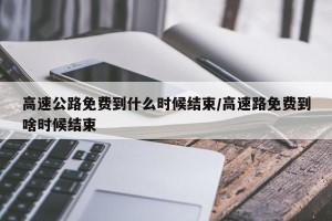 高速公路免费到什么时候结束/高速路免费到啥时候结束