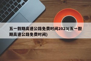 五一假期高速公路免费时间2023(五一假期高速公路免费时间)