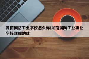 湖南国防工业学校怎么样/湖南国防工业职业学校详细地址