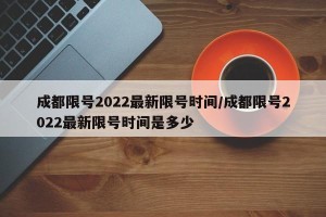 成都限号2022最新限号时间/成都限号2022最新限号时间是多少