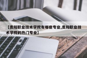 【贵阳职业技术学院有哪些专业,贵阳职业技术学院的热门专业】