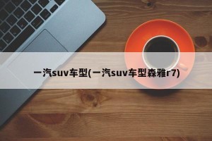 一汽suv车型(一汽suv车型森雅r7)