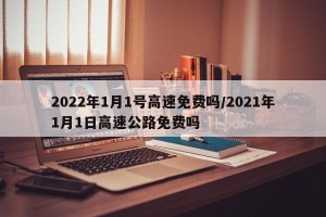 2022年1月1号高速免费吗/2021年1月1日高速公路免费吗
