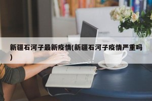 新疆石河子最新疫情(新疆石河子疫情严重吗)