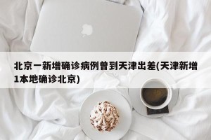 北京一新增确诊病例曾到天津出差(天津新增1本地确诊北京)