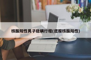 核酸阳性男子隐瞒行程(谎报核酸阳性)