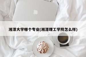 湘潭大学哪个专业(湘潭理工学院怎么样)
