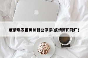 疫情爆发莆田制鞋业停摆(疫情莆田鞋厂)