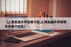 【上海交通大学在哪个区,上海交通大学研究生在哪个校区】