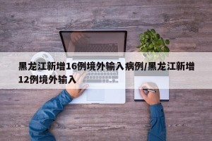 黑龙江新增16例境外输入病例/黑龙江新增12例境外输入