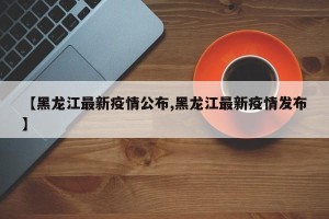 【黑龙江最新疫情公布,黑龙江最新疫情发布】