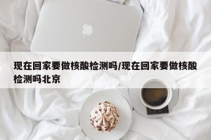 现在回家要做核酸检测吗/现在回家要做核酸检测吗北京