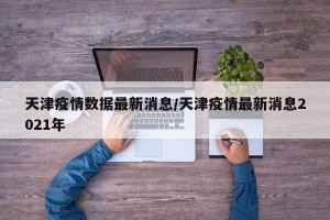天津疫情数据最新消息/天津疫情最新消息2021年