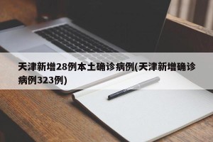 天津新增28例本土确诊病例(天津新增确诊病例323例)