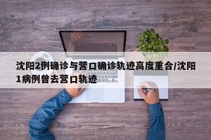 沈阳2例确诊与营口确诊轨迹高度重合/沈阳1病例曾去营口轨迹