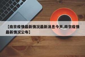 【南京疫情最新情况最新消息今天,南京疫情最新情况公布】