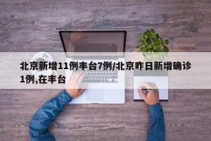 北京新增11例丰台7例/北京昨日新增确诊1例,在丰台
