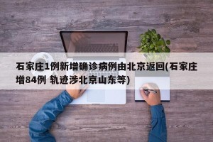 石家庄1例新增确诊病例由北京返回(石家庄增84例 轨迹涉北京山东等)