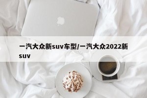 一汽大众新suv车型/一汽大众2022新suv