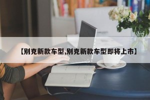 【别克新款车型,别克新款车型即将上市】