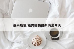 嘉兴疫情/嘉兴疫情最新消息今天