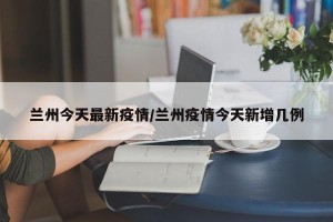 兰州今天最新疫情/兰州疫情今天新增几例