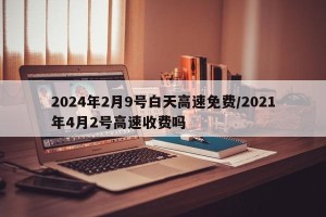 2024年2月9号白天高速免费/2021年4月2号高速收费吗