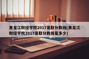 黑龙江财经学院2017录取分数线(黑龙江财经学院2017录取分数线是多少)