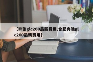 【奔驰glc260最新费用,合肥奔驰glc260最新费用】