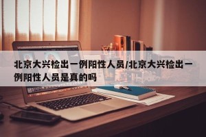 北京大兴检出一例阳性人员/北京大兴检出一例阳性人员是真的吗