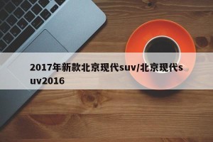 2017年新款北京现代suv/北京现代suv2016