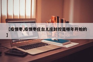 【疫情枣,疫情枣庄台儿庄封控是哪年开始的】