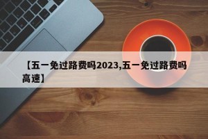 【五一免过路费吗2023,五一免过路费吗高速】